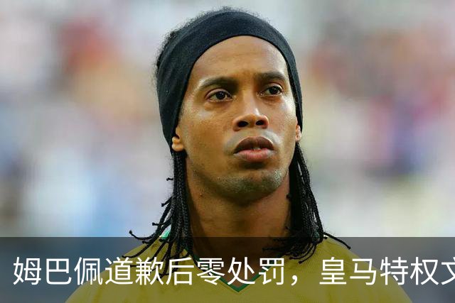 姆巴佩道歉后零处罚，皇马特权文化引争议