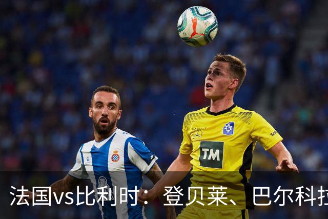 法国vs比利时：登贝莱、巴尔科拉、约罗首发，卢卡库出战