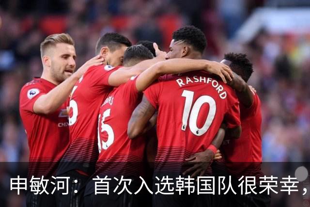 申敏河：首次入选韩国队很荣幸，将全力争取出场机会