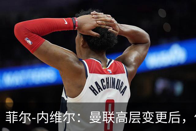 菲尔-内维尔：曼联高层变更后，俱乐部直接变成了一个马戏团