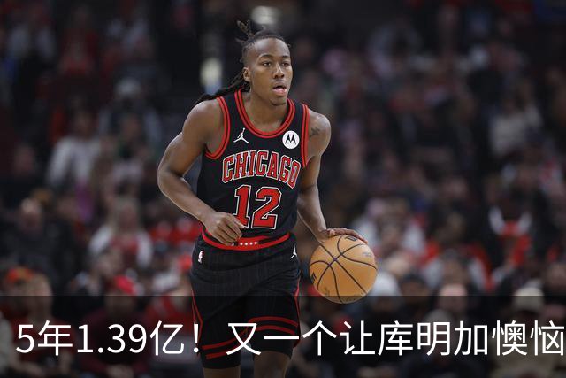 5年1.39亿！又一个让库明加懊恼的合同诞生了